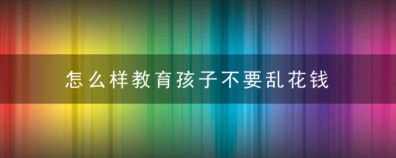 怎么样教育孩子不要乱花钱 怎样教育小孩合理用钱